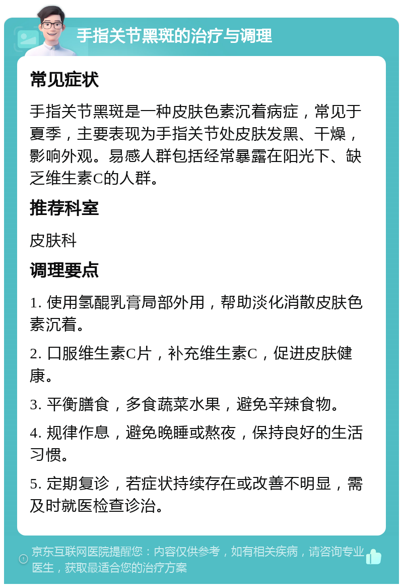 手指关节黑斑的治疗与调理 常见症状 手指关节黑斑是一种皮肤色素沉着病症，常见于夏季，主要表现为手指关节处皮肤发黑、干燥，影响外观。易感人群包括经常暴露在阳光下、缺乏维生素C的人群。 推荐科室 皮肤科 调理要点 1. 使用氢醌乳膏局部外用，帮助淡化消散皮肤色素沉着。 2. 口服维生素C片，补充维生素C，促进皮肤健康。 3. 平衡膳食，多食蔬菜水果，避免辛辣食物。 4. 规律作息，避免晚睡或熬夜，保持良好的生活习惯。 5. 定期复诊，若症状持续存在或改善不明显，需及时就医检查诊治。