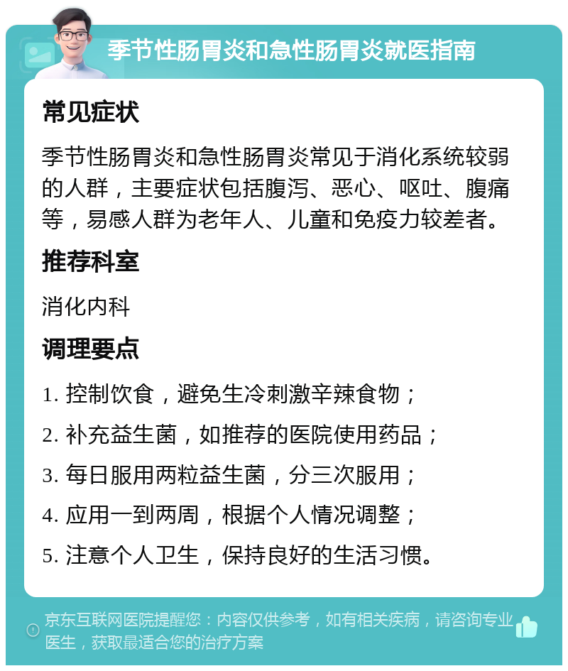 季节性肠胃炎和急性肠胃炎就医指南 常见症状 季节性肠胃炎和急性肠胃炎常见于消化系统较弱的人群，主要症状包括腹泻、恶心、呕吐、腹痛等，易感人群为老年人、儿童和免疫力较差者。 推荐科室 消化内科 调理要点 1. 控制饮食，避免生冷刺激辛辣食物； 2. 补充益生菌，如推荐的医院使用药品； 3. 每日服用两粒益生菌，分三次服用； 4. 应用一到两周，根据个人情况调整； 5. 注意个人卫生，保持良好的生活习惯。