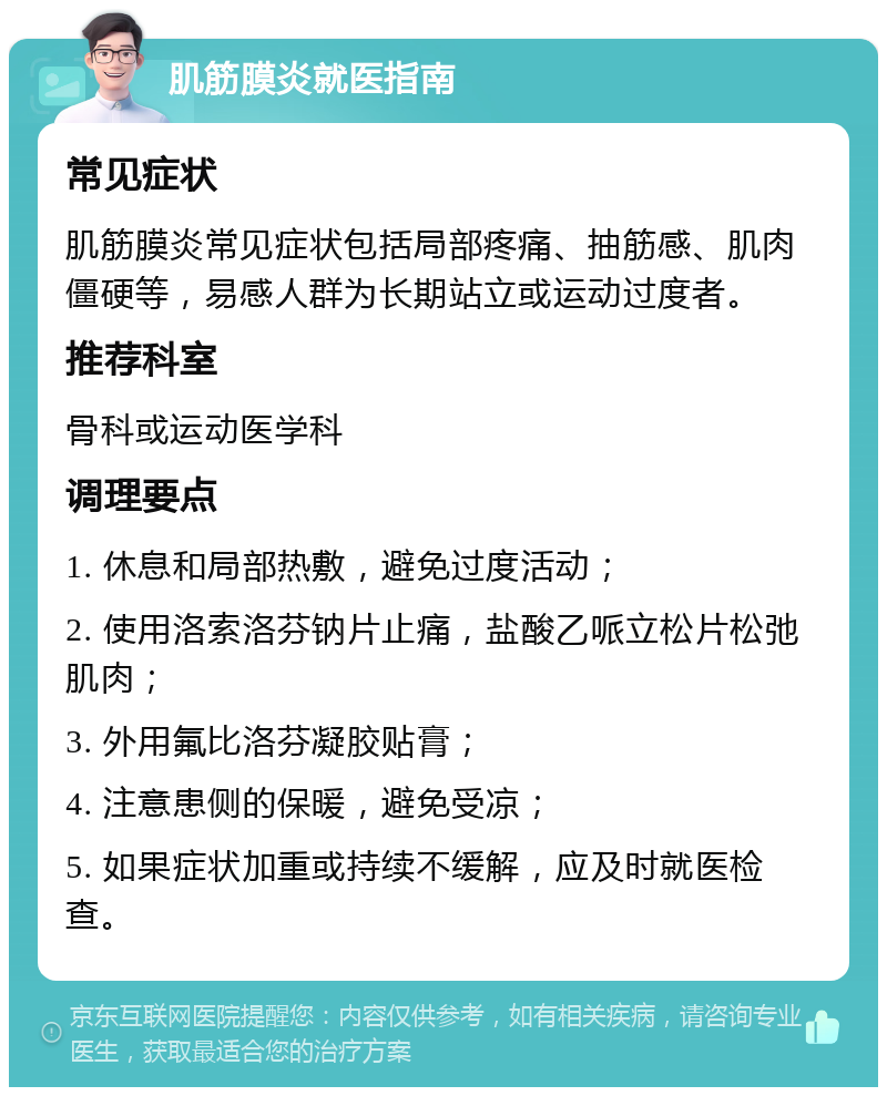 肌筋膜炎就医指南 常见症状 肌筋膜炎常见症状包括局部疼痛、抽筋感、肌肉僵硬等，易感人群为长期站立或运动过度者。 推荐科室 骨科或运动医学科 调理要点 1. 休息和局部热敷，避免过度活动； 2. 使用洛索洛芬钠片止痛，盐酸乙哌立松片松弛肌肉； 3. 外用氟比洛芬凝胶贴膏； 4. 注意患侧的保暖，避免受凉； 5. 如果症状加重或持续不缓解，应及时就医检查。