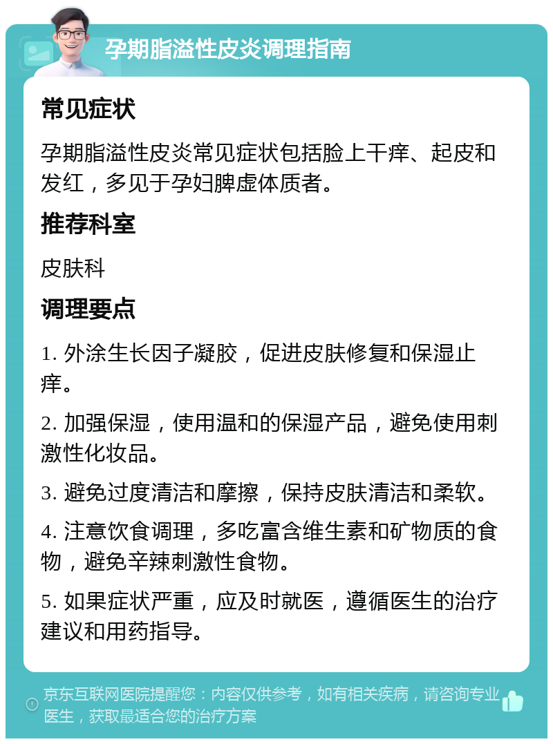 孕期脂溢性皮炎调理指南 常见症状 孕期脂溢性皮炎常见症状包括脸上干痒、起皮和发红，多见于孕妇脾虚体质者。 推荐科室 皮肤科 调理要点 1. 外涂生长因子凝胶，促进皮肤修复和保湿止痒。 2. 加强保湿，使用温和的保湿产品，避免使用刺激性化妆品。 3. 避免过度清洁和摩擦，保持皮肤清洁和柔软。 4. 注意饮食调理，多吃富含维生素和矿物质的食物，避免辛辣刺激性食物。 5. 如果症状严重，应及时就医，遵循医生的治疗建议和用药指导。