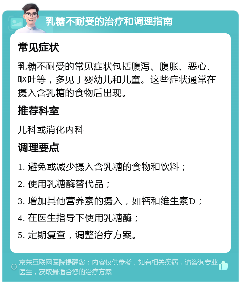 乳糖不耐受的治疗和调理指南 常见症状 乳糖不耐受的常见症状包括腹泻、腹胀、恶心、呕吐等，多见于婴幼儿和儿童。这些症状通常在摄入含乳糖的食物后出现。 推荐科室 儿科或消化内科 调理要点 1. 避免或减少摄入含乳糖的食物和饮料； 2. 使用乳糖酶替代品； 3. 增加其他营养素的摄入，如钙和维生素D； 4. 在医生指导下使用乳糖酶； 5. 定期复查，调整治疗方案。