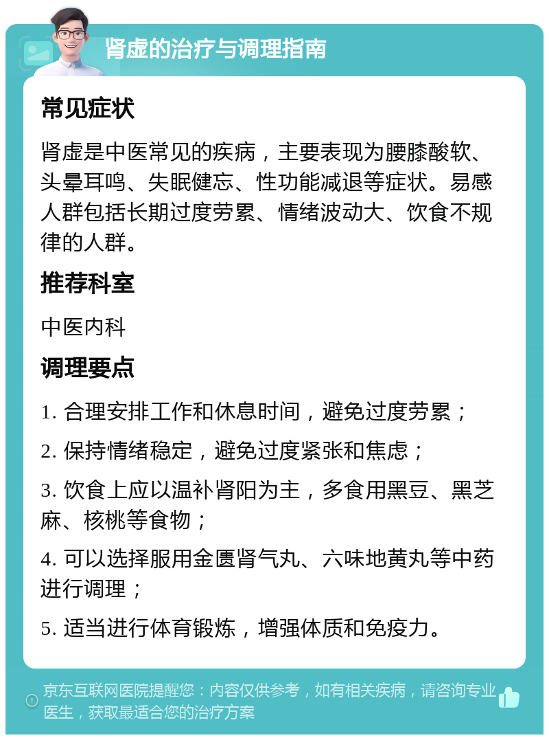 肾虚的治疗与调理指南 常见症状 肾虚是中医常见的疾病，主要表现为腰膝酸软、头晕耳鸣、失眠健忘、性功能减退等症状。易感人群包括长期过度劳累、情绪波动大、饮食不规律的人群。 推荐科室 中医内科 调理要点 1. 合理安排工作和休息时间，避免过度劳累； 2. 保持情绪稳定，避免过度紧张和焦虑； 3. 饮食上应以温补肾阳为主，多食用黑豆、黑芝麻、核桃等食物； 4. 可以选择服用金匮肾气丸、六味地黄丸等中药进行调理； 5. 适当进行体育锻炼，增强体质和免疫力。