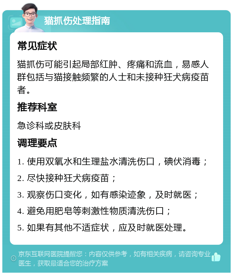 猫抓伤处理指南 常见症状 猫抓伤可能引起局部红肿、疼痛和流血，易感人群包括与猫接触频繁的人士和未接种狂犬病疫苗者。 推荐科室 急诊科或皮肤科 调理要点 1. 使用双氧水和生理盐水清洗伤口，碘伏消毒； 2. 尽快接种狂犬病疫苗； 3. 观察伤口变化，如有感染迹象，及时就医； 4. 避免用肥皂等刺激性物质清洗伤口； 5. 如果有其他不适症状，应及时就医处理。