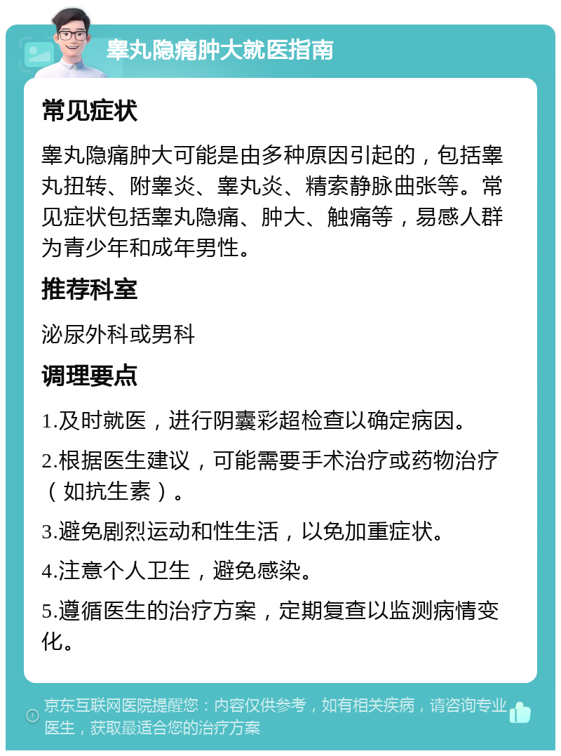 睾丸隐痛肿大就医指南 常见症状 睾丸隐痛肿大可能是由多种原因引起的，包括睾丸扭转、附睾炎、睾丸炎、精索静脉曲张等。常见症状包括睾丸隐痛、肿大、触痛等，易感人群为青少年和成年男性。 推荐科室 泌尿外科或男科 调理要点 1.及时就医，进行阴囊彩超检查以确定病因。 2.根据医生建议，可能需要手术治疗或药物治疗（如抗生素）。 3.避免剧烈运动和性生活，以免加重症状。 4.注意个人卫生，避免感染。 5.遵循医生的治疗方案，定期复查以监测病情变化。