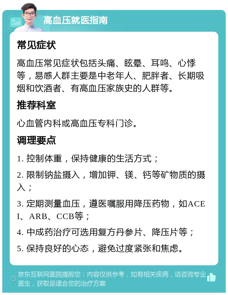 高血压就医指南 常见症状 高血压常见症状包括头痛、眩晕、耳鸣、心悸等，易感人群主要是中老年人、肥胖者、长期吸烟和饮酒者、有高血压家族史的人群等。 推荐科室 心血管内科或高血压专科门诊。 调理要点 1. 控制体重，保持健康的生活方式； 2. 限制钠盐摄入，增加钾、镁、钙等矿物质的摄入； 3. 定期测量血压，遵医嘱服用降压药物，如ACEI、ARB、CCB等； 4. 中成药治疗可选用复方丹参片、降压片等； 5. 保持良好的心态，避免过度紧张和焦虑。