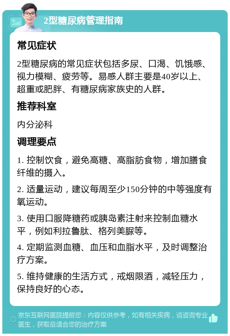 2型糖尿病管理指南 常见症状 2型糖尿病的常见症状包括多尿、口渴、饥饿感、视力模糊、疲劳等。易感人群主要是40岁以上、超重或肥胖、有糖尿病家族史的人群。 推荐科室 内分泌科 调理要点 1. 控制饮食，避免高糖、高脂肪食物，增加膳食纤维的摄入。 2. 适量运动，建议每周至少150分钟的中等强度有氧运动。 3. 使用口服降糖药或胰岛素注射来控制血糖水平，例如利拉鲁肽、格列美脲等。 4. 定期监测血糖、血压和血脂水平，及时调整治疗方案。 5. 维持健康的生活方式，戒烟限酒，减轻压力，保持良好的心态。