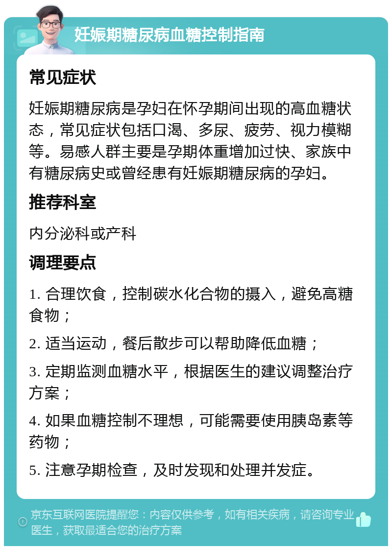 妊娠期糖尿病血糖控制指南 常见症状 妊娠期糖尿病是孕妇在怀孕期间出现的高血糖状态，常见症状包括口渴、多尿、疲劳、视力模糊等。易感人群主要是孕期体重增加过快、家族中有糖尿病史或曾经患有妊娠期糖尿病的孕妇。 推荐科室 内分泌科或产科 调理要点 1. 合理饮食，控制碳水化合物的摄入，避免高糖食物； 2. 适当运动，餐后散步可以帮助降低血糖； 3. 定期监测血糖水平，根据医生的建议调整治疗方案； 4. 如果血糖控制不理想，可能需要使用胰岛素等药物； 5. 注意孕期检查，及时发现和处理并发症。