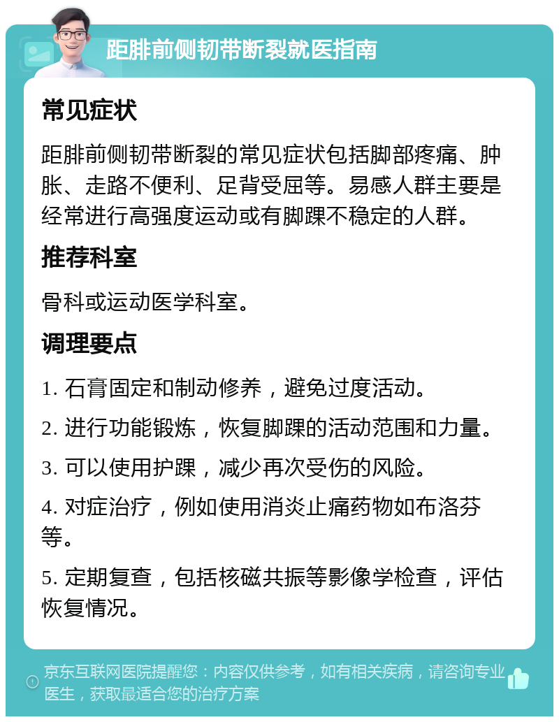 距腓前侧韧带断裂就医指南 常见症状 距腓前侧韧带断裂的常见症状包括脚部疼痛、肿胀、走路不便利、足背受屈等。易感人群主要是经常进行高强度运动或有脚踝不稳定的人群。 推荐科室 骨科或运动医学科室。 调理要点 1. 石膏固定和制动修养，避免过度活动。 2. 进行功能锻炼，恢复脚踝的活动范围和力量。 3. 可以使用护踝，减少再次受伤的风险。 4. 对症治疗，例如使用消炎止痛药物如布洛芬等。 5. 定期复查，包括核磁共振等影像学检查，评估恢复情况。