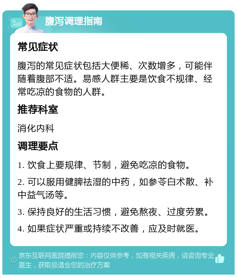 腹泻调理指南 常见症状 腹泻的常见症状包括大便稀、次数增多，可能伴随着腹部不适。易感人群主要是饮食不规律、经常吃凉的食物的人群。 推荐科室 消化内科 调理要点 1. 饮食上要规律、节制，避免吃凉的食物。 2. 可以服用健脾祛湿的中药，如参苓白术散、补中益气汤等。 3. 保持良好的生活习惯，避免熬夜、过度劳累。 4. 如果症状严重或持续不改善，应及时就医。