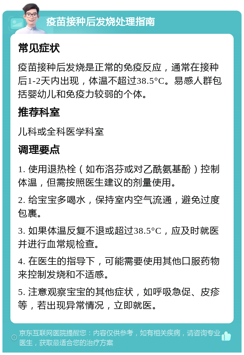 疫苗接种后发烧处理指南 常见症状 疫苗接种后发烧是正常的免疫反应，通常在接种后1-2天内出现，体温不超过38.5°C。易感人群包括婴幼儿和免疫力较弱的个体。 推荐科室 儿科或全科医学科室 调理要点 1. 使用退热栓（如布洛芬或对乙酰氨基酚）控制体温，但需按照医生建议的剂量使用。 2. 给宝宝多喝水，保持室内空气流通，避免过度包裹。 3. 如果体温反复不退或超过38.5°C，应及时就医并进行血常规检查。 4. 在医生的指导下，可能需要使用其他口服药物来控制发烧和不适感。 5. 注意观察宝宝的其他症状，如呼吸急促、皮疹等，若出现异常情况，立即就医。