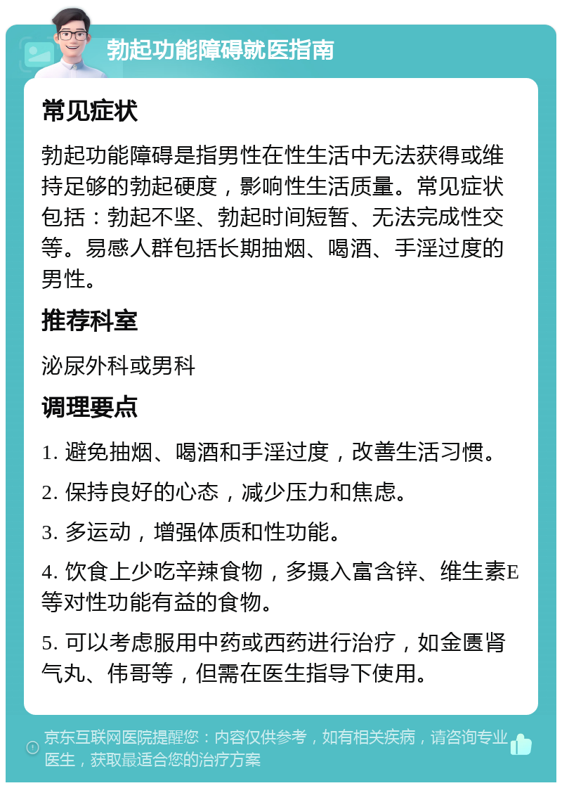 勃起功能障碍就医指南 常见症状 勃起功能障碍是指男性在性生活中无法获得或维持足够的勃起硬度，影响性生活质量。常见症状包括：勃起不坚、勃起时间短暂、无法完成性交等。易感人群包括长期抽烟、喝酒、手淫过度的男性。 推荐科室 泌尿外科或男科 调理要点 1. 避免抽烟、喝酒和手淫过度，改善生活习惯。 2. 保持良好的心态，减少压力和焦虑。 3. 多运动，增强体质和性功能。 4. 饮食上少吃辛辣食物，多摄入富含锌、维生素E等对性功能有益的食物。 5. 可以考虑服用中药或西药进行治疗，如金匮肾气丸、伟哥等，但需在医生指导下使用。