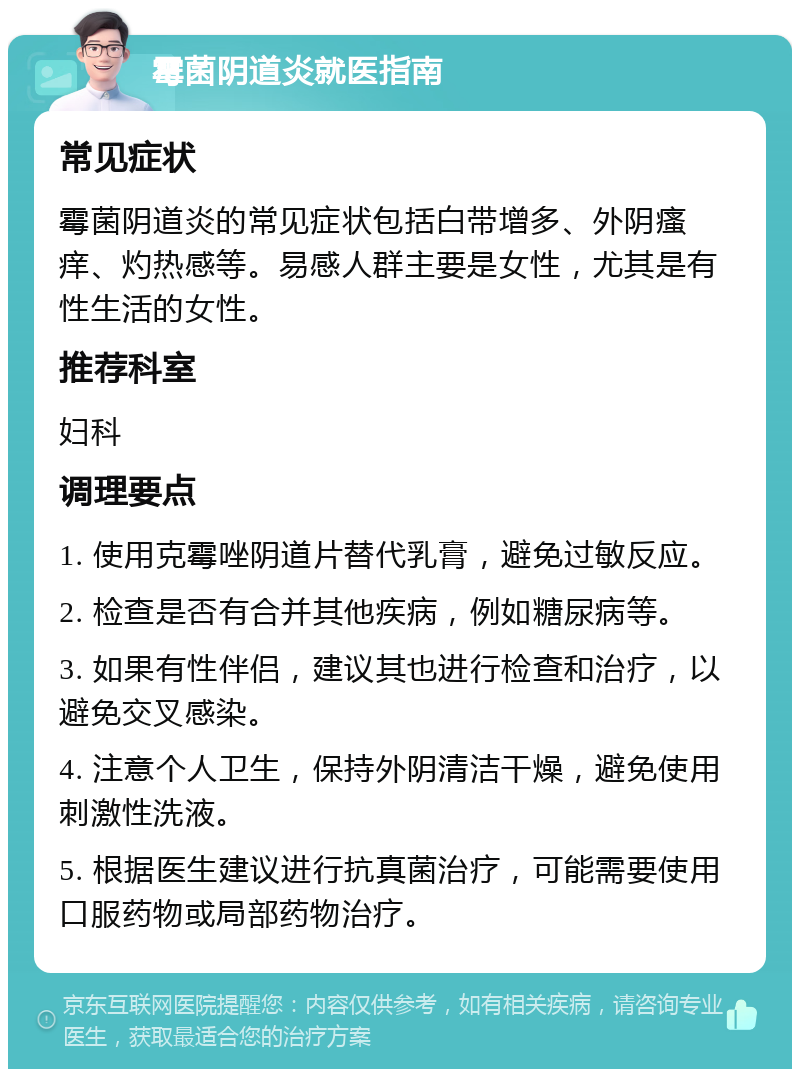 霉菌阴道炎就医指南 常见症状 霉菌阴道炎的常见症状包括白带增多、外阴瘙痒、灼热感等。易感人群主要是女性，尤其是有性生活的女性。 推荐科室 妇科 调理要点 1. 使用克霉唑阴道片替代乳膏，避免过敏反应。 2. 检查是否有合并其他疾病，例如糖尿病等。 3. 如果有性伴侣，建议其也进行检查和治疗，以避免交叉感染。 4. 注意个人卫生，保持外阴清洁干燥，避免使用刺激性洗液。 5. 根据医生建议进行抗真菌治疗，可能需要使用口服药物或局部药物治疗。