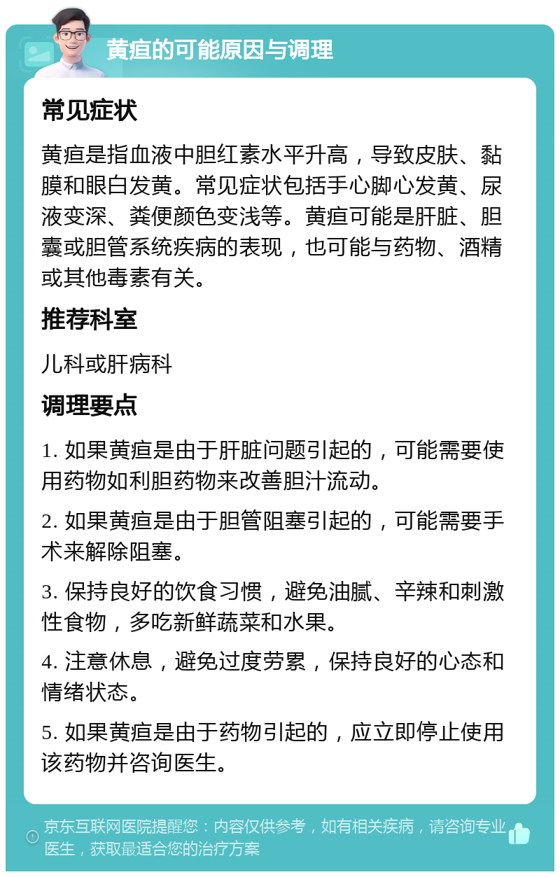 黄疸的可能原因与调理 常见症状 黄疸是指血液中胆红素水平升高，导致皮肤、黏膜和眼白发黄。常见症状包括手心脚心发黄、尿液变深、粪便颜色变浅等。黄疸可能是肝脏、胆囊或胆管系统疾病的表现，也可能与药物、酒精或其他毒素有关。 推荐科室 儿科或肝病科 调理要点 1. 如果黄疸是由于肝脏问题引起的，可能需要使用药物如利胆药物来改善胆汁流动。 2. 如果黄疸是由于胆管阻塞引起的，可能需要手术来解除阻塞。 3. 保持良好的饮食习惯，避免油腻、辛辣和刺激性食物，多吃新鲜蔬菜和水果。 4. 注意休息，避免过度劳累，保持良好的心态和情绪状态。 5. 如果黄疸是由于药物引起的，应立即停止使用该药物并咨询医生。