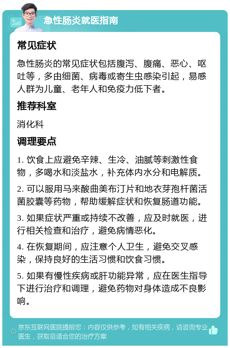 急性肠炎就医指南 常见症状 急性肠炎的常见症状包括腹泻、腹痛、恶心、呕吐等，多由细菌、病毒或寄生虫感染引起，易感人群为儿童、老年人和免疫力低下者。 推荐科室 消化科 调理要点 1. 饮食上应避免辛辣、生冷、油腻等刺激性食物，多喝水和淡盐水，补充体内水分和电解质。 2. 可以服用马来酸曲美布汀片和地衣芽孢杆菌活菌胶囊等药物，帮助缓解症状和恢复肠道功能。 3. 如果症状严重或持续不改善，应及时就医，进行相关检查和治疗，避免病情恶化。 4. 在恢复期间，应注意个人卫生，避免交叉感染，保持良好的生活习惯和饮食习惯。 5. 如果有慢性疾病或肝功能异常，应在医生指导下进行治疗和调理，避免药物对身体造成不良影响。