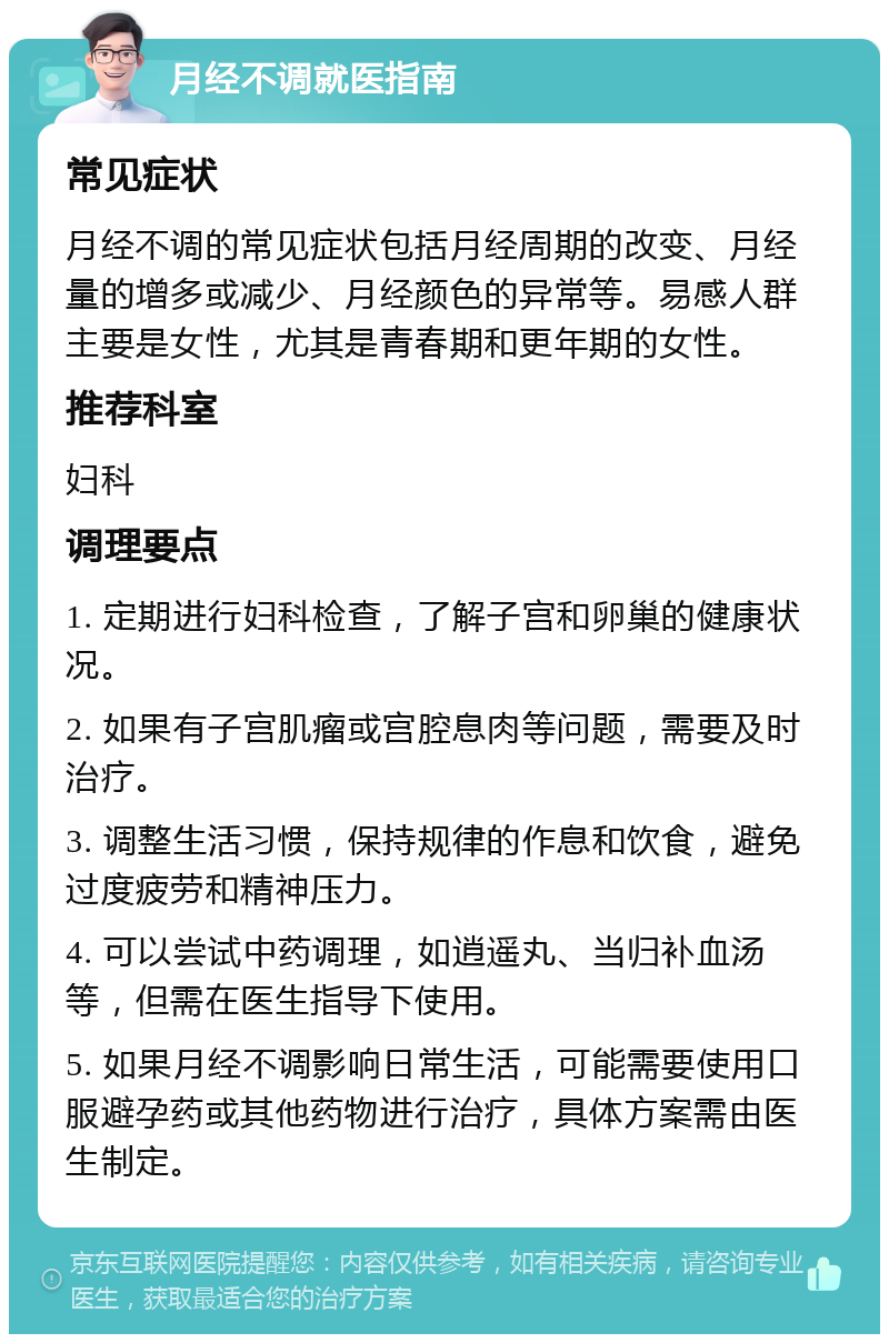 月经不调就医指南 常见症状 月经不调的常见症状包括月经周期的改变、月经量的增多或减少、月经颜色的异常等。易感人群主要是女性，尤其是青春期和更年期的女性。 推荐科室 妇科 调理要点 1. 定期进行妇科检查，了解子宫和卵巢的健康状况。 2. 如果有子宫肌瘤或宫腔息肉等问题，需要及时治疗。 3. 调整生活习惯，保持规律的作息和饮食，避免过度疲劳和精神压力。 4. 可以尝试中药调理，如逍遥丸、当归补血汤等，但需在医生指导下使用。 5. 如果月经不调影响日常生活，可能需要使用口服避孕药或其他药物进行治疗，具体方案需由医生制定。