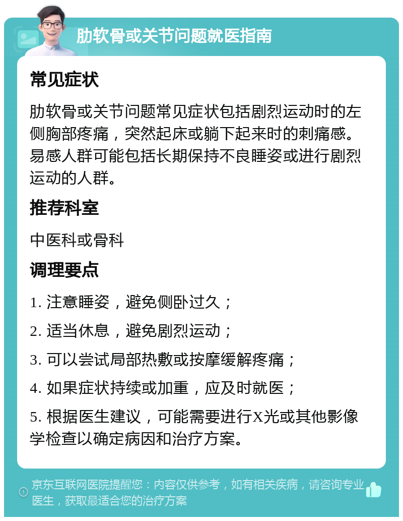 肋软骨或关节问题就医指南 常见症状 肋软骨或关节问题常见症状包括剧烈运动时的左侧胸部疼痛，突然起床或躺下起来时的刺痛感。易感人群可能包括长期保持不良睡姿或进行剧烈运动的人群。 推荐科室 中医科或骨科 调理要点 1. 注意睡姿，避免侧卧过久； 2. 适当休息，避免剧烈运动； 3. 可以尝试局部热敷或按摩缓解疼痛； 4. 如果症状持续或加重，应及时就医； 5. 根据医生建议，可能需要进行X光或其他影像学检查以确定病因和治疗方案。