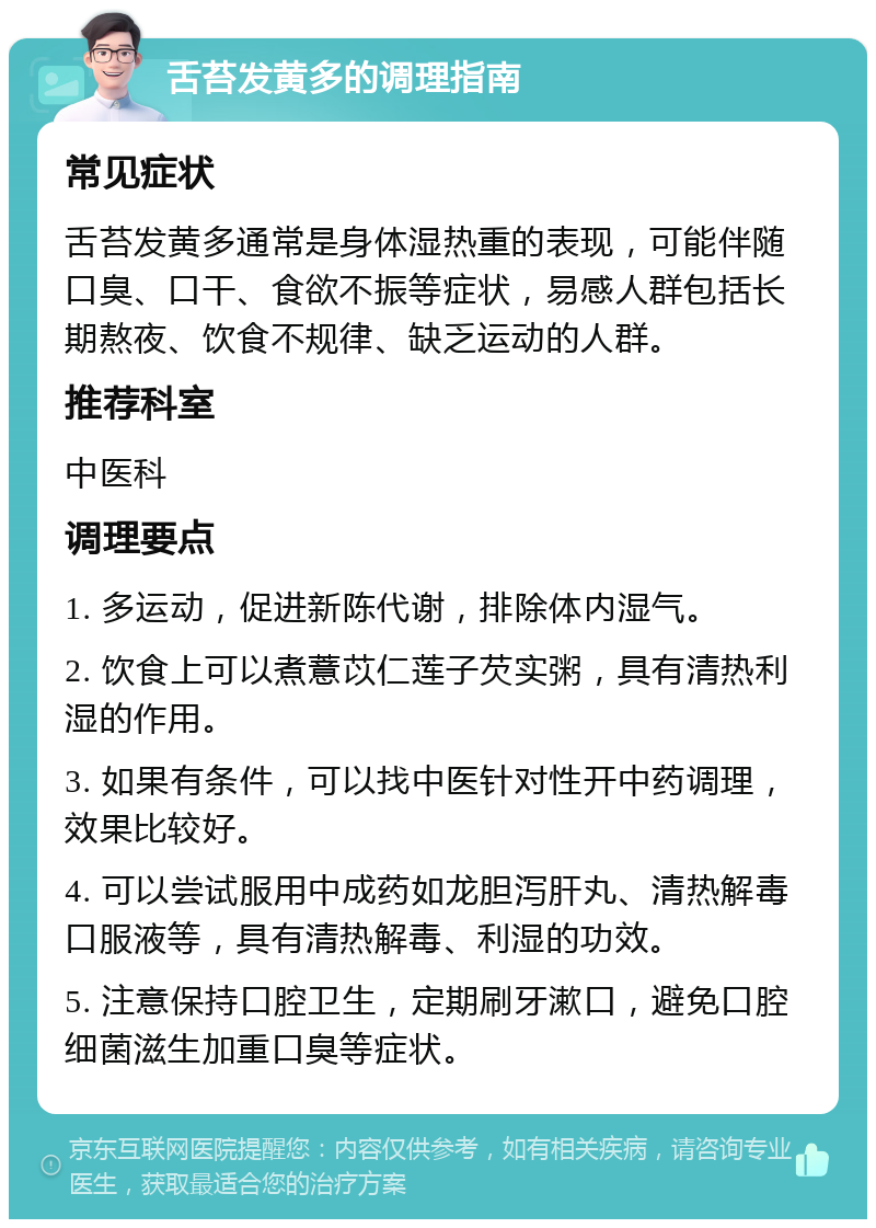 舌苔发黄多的调理指南 常见症状 舌苔发黄多通常是身体湿热重的表现，可能伴随口臭、口干、食欲不振等症状，易感人群包括长期熬夜、饮食不规律、缺乏运动的人群。 推荐科室 中医科 调理要点 1. 多运动，促进新陈代谢，排除体内湿气。 2. 饮食上可以煮薏苡仁莲子芡实粥，具有清热利湿的作用。 3. 如果有条件，可以找中医针对性开中药调理，效果比较好。 4. 可以尝试服用中成药如龙胆泻肝丸、清热解毒口服液等，具有清热解毒、利湿的功效。 5. 注意保持口腔卫生，定期刷牙漱口，避免口腔细菌滋生加重口臭等症状。