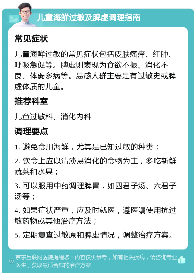 儿童海鲜过敏及脾虚调理指南 常见症状 儿童海鲜过敏的常见症状包括皮肤瘙痒、红肿、呼吸急促等。脾虚则表现为食欲不振、消化不良、体弱多病等。易感人群主要是有过敏史或脾虚体质的儿童。 推荐科室 儿童过敏科、消化内科 调理要点 1. 避免食用海鲜，尤其是已知过敏的种类； 2. 饮食上应以清淡易消化的食物为主，多吃新鲜蔬菜和水果； 3. 可以服用中药调理脾胃，如四君子汤、六君子汤等； 4. 如果症状严重，应及时就医，遵医嘱使用抗过敏药物或其他治疗方法； 5. 定期复查过敏原和脾虚情况，调整治疗方案。