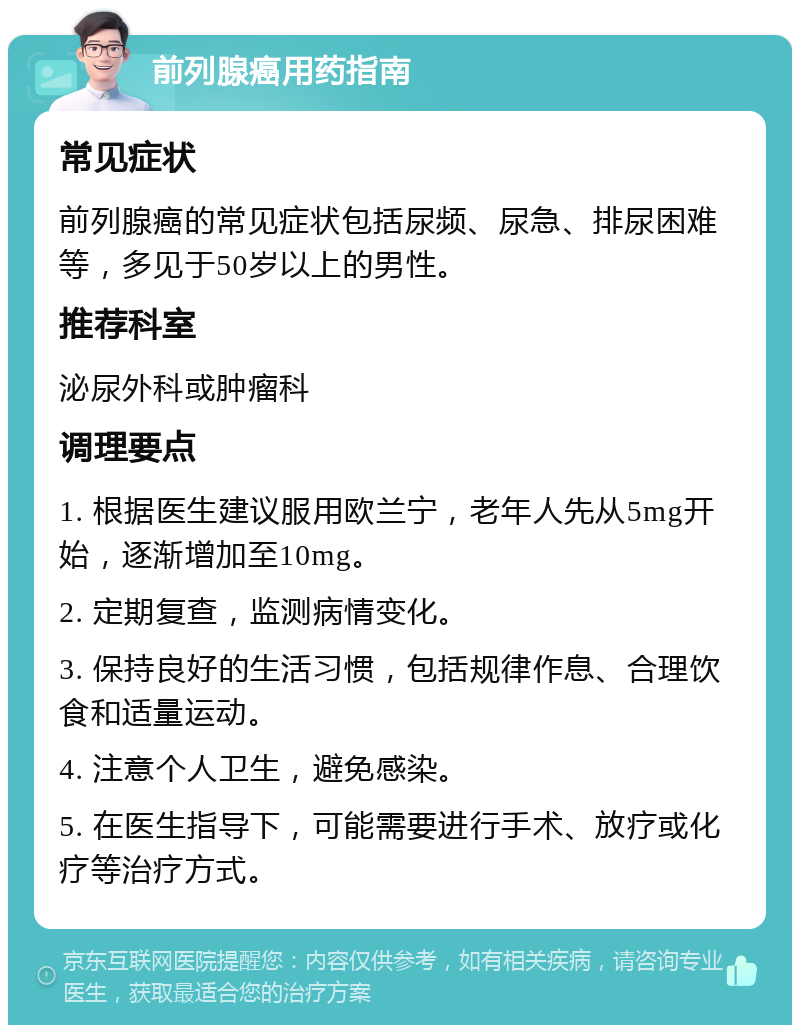 前列腺癌用药指南 常见症状 前列腺癌的常见症状包括尿频、尿急、排尿困难等，多见于50岁以上的男性。 推荐科室 泌尿外科或肿瘤科 调理要点 1. 根据医生建议服用欧兰宁，老年人先从5mg开始，逐渐增加至10mg。 2. 定期复查，监测病情变化。 3. 保持良好的生活习惯，包括规律作息、合理饮食和适量运动。 4. 注意个人卫生，避免感染。 5. 在医生指导下，可能需要进行手术、放疗或化疗等治疗方式。