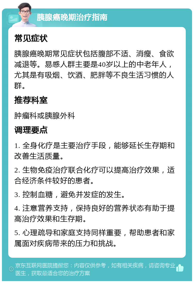 胰腺癌晚期治疗指南 常见症状 胰腺癌晚期常见症状包括腹部不适、消瘦、食欲减退等。易感人群主要是40岁以上的中老年人，尤其是有吸烟、饮酒、肥胖等不良生活习惯的人群。 推荐科室 肿瘤科或胰腺外科 调理要点 1. 全身化疗是主要治疗手段，能够延长生存期和改善生活质量。 2. 生物免疫治疗联合化疗可以提高治疗效果，适合经济条件较好的患者。 3. 控制血糖，避免并发症的发生。 4. 注意营养支持，保持良好的营养状态有助于提高治疗效果和生存期。 5. 心理疏导和家庭支持同样重要，帮助患者和家属面对疾病带来的压力和挑战。