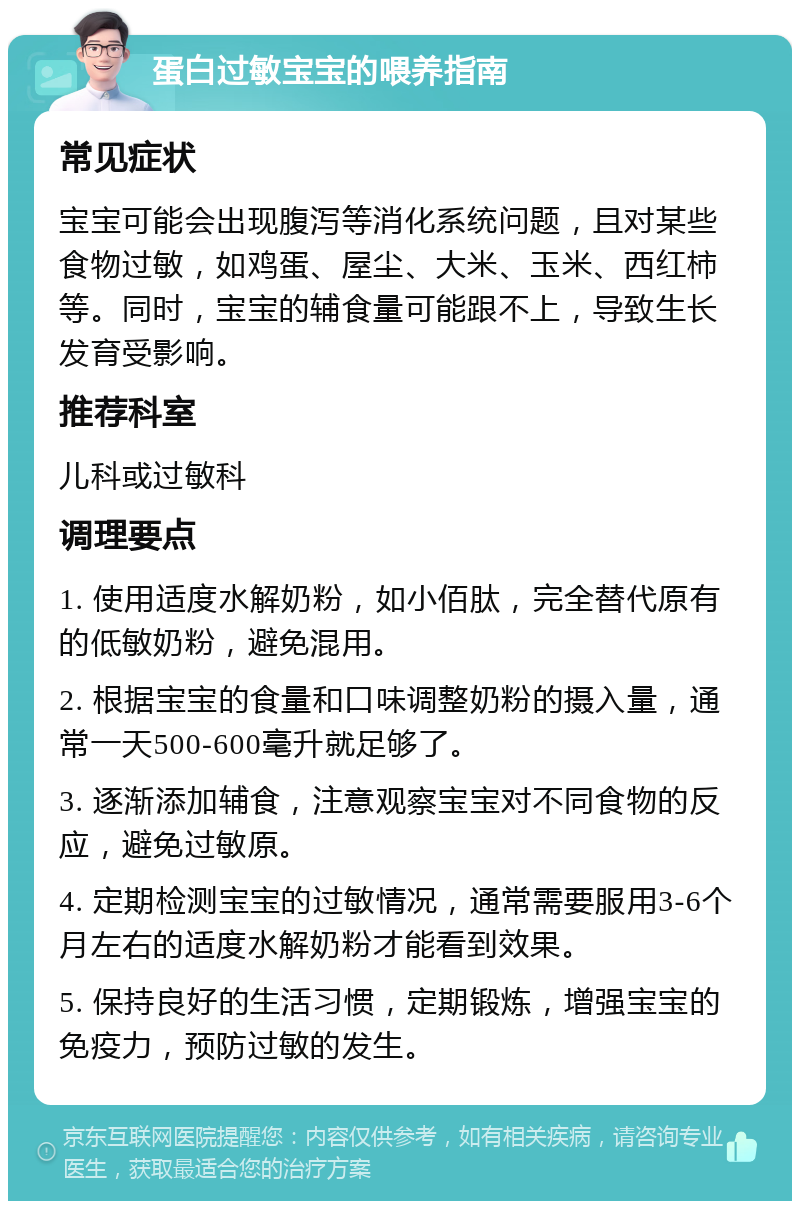 蛋白过敏宝宝的喂养指南 常见症状 宝宝可能会出现腹泻等消化系统问题，且对某些食物过敏，如鸡蛋、屋尘、大米、玉米、西红柿等。同时，宝宝的辅食量可能跟不上，导致生长发育受影响。 推荐科室 儿科或过敏科 调理要点 1. 使用适度水解奶粉，如小佰肽，完全替代原有的低敏奶粉，避免混用。 2. 根据宝宝的食量和口味调整奶粉的摄入量，通常一天500-600毫升就足够了。 3. 逐渐添加辅食，注意观察宝宝对不同食物的反应，避免过敏原。 4. 定期检测宝宝的过敏情况，通常需要服用3-6个月左右的适度水解奶粉才能看到效果。 5. 保持良好的生活习惯，定期锻炼，增强宝宝的免疫力，预防过敏的发生。