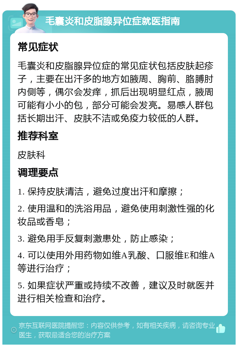 毛囊炎和皮脂腺异位症就医指南 常见症状 毛囊炎和皮脂腺异位症的常见症状包括皮肤起疹子，主要在出汗多的地方如腋周、胸前、胳膊肘内侧等，偶尔会发痒，抓后出现明显红点，腋周可能有小小的包，部分可能会发亮。易感人群包括长期出汗、皮肤不洁或免疫力较低的人群。 推荐科室 皮肤科 调理要点 1. 保持皮肤清洁，避免过度出汗和摩擦； 2. 使用温和的洗浴用品，避免使用刺激性强的化妆品或香皂； 3. 避免用手反复刺激患处，防止感染； 4. 可以使用外用药物如维A乳酸、口服维E和维A等进行治疗； 5. 如果症状严重或持续不改善，建议及时就医并进行相关检查和治疗。