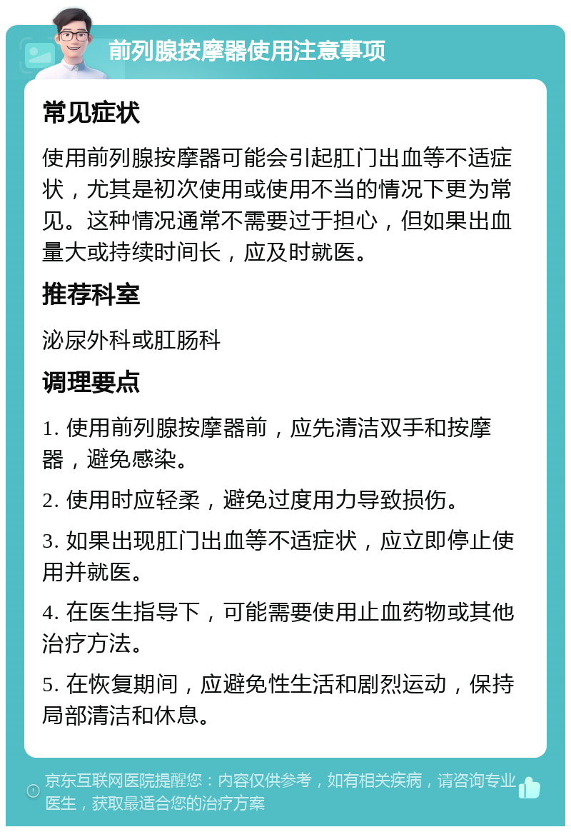 前列腺按摩器使用注意事项 常见症状 使用前列腺按摩器可能会引起肛门出血等不适症状，尤其是初次使用或使用不当的情况下更为常见。这种情况通常不需要过于担心，但如果出血量大或持续时间长，应及时就医。 推荐科室 泌尿外科或肛肠科 调理要点 1. 使用前列腺按摩器前，应先清洁双手和按摩器，避免感染。 2. 使用时应轻柔，避免过度用力导致损伤。 3. 如果出现肛门出血等不适症状，应立即停止使用并就医。 4. 在医生指导下，可能需要使用止血药物或其他治疗方法。 5. 在恢复期间，应避免性生活和剧烈运动，保持局部清洁和休息。