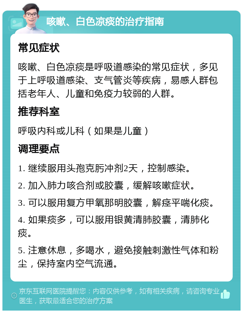 咳嗽、白色凉痰的治疗指南 常见症状 咳嗽、白色凉痰是呼吸道感染的常见症状，多见于上呼吸道感染、支气管炎等疾病，易感人群包括老年人、儿童和免疫力较弱的人群。 推荐科室 呼吸内科或儿科（如果是儿童） 调理要点 1. 继续服用头孢克肟冲剂2天，控制感染。 2. 加入肺力咳合剂或胶囊，缓解咳嗽症状。 3. 可以服用复方甲氧那明胶囊，解痉平喘化痰。 4. 如果痰多，可以服用银黄清肺胶囊，清肺化痰。 5. 注意休息，多喝水，避免接触刺激性气体和粉尘，保持室内空气流通。