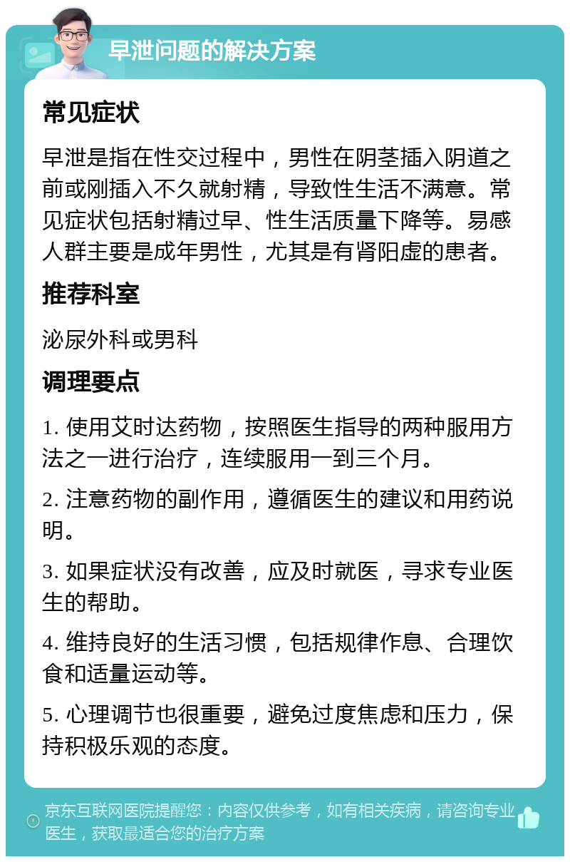 早泄问题的解决方案 常见症状 早泄是指在性交过程中，男性在阴茎插入阴道之前或刚插入不久就射精，导致性生活不满意。常见症状包括射精过早、性生活质量下降等。易感人群主要是成年男性，尤其是有肾阳虚的患者。 推荐科室 泌尿外科或男科 调理要点 1. 使用艾时达药物，按照医生指导的两种服用方法之一进行治疗，连续服用一到三个月。 2. 注意药物的副作用，遵循医生的建议和用药说明。 3. 如果症状没有改善，应及时就医，寻求专业医生的帮助。 4. 维持良好的生活习惯，包括规律作息、合理饮食和适量运动等。 5. 心理调节也很重要，避免过度焦虑和压力，保持积极乐观的态度。