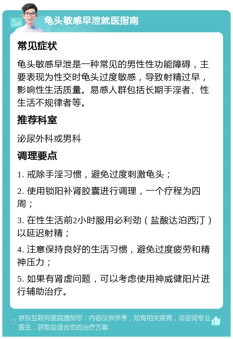 龟头敏感早泄就医指南 常见症状 龟头敏感早泄是一种常见的男性性功能障碍，主要表现为性交时龟头过度敏感，导致射精过早，影响性生活质量。易感人群包括长期手淫者、性生活不规律者等。 推荐科室 泌尿外科或男科 调理要点 1. 戒除手淫习惯，避免过度刺激龟头； 2. 使用锁阳补肾胶囊进行调理，一个疗程为四周； 3. 在性生活前2小时服用必利劲（盐酸达泊西汀）以延迟射精； 4. 注意保持良好的生活习惯，避免过度疲劳和精神压力； 5. 如果有肾虚问题，可以考虑使用神威健阳片进行辅助治疗。