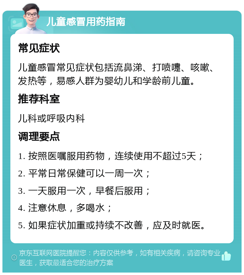 儿童感冒用药指南 常见症状 儿童感冒常见症状包括流鼻涕、打喷嚏、咳嗽、发热等，易感人群为婴幼儿和学龄前儿童。 推荐科室 儿科或呼吸内科 调理要点 1. 按照医嘱服用药物，连续使用不超过5天； 2. 平常日常保健可以一周一次； 3. 一天服用一次，早餐后服用； 4. 注意休息，多喝水； 5. 如果症状加重或持续不改善，应及时就医。