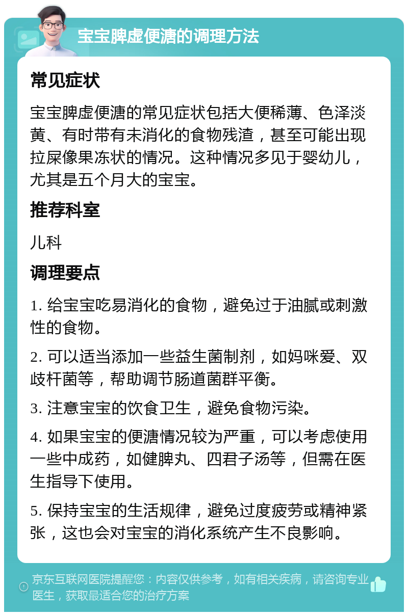 宝宝脾虚便溏的调理方法 常见症状 宝宝脾虚便溏的常见症状包括大便稀薄、色泽淡黄、有时带有未消化的食物残渣，甚至可能出现拉屎像果冻状的情况。这种情况多见于婴幼儿，尤其是五个月大的宝宝。 推荐科室 儿科 调理要点 1. 给宝宝吃易消化的食物，避免过于油腻或刺激性的食物。 2. 可以适当添加一些益生菌制剂，如妈咪爱、双歧杆菌等，帮助调节肠道菌群平衡。 3. 注意宝宝的饮食卫生，避免食物污染。 4. 如果宝宝的便溏情况较为严重，可以考虑使用一些中成药，如健脾丸、四君子汤等，但需在医生指导下使用。 5. 保持宝宝的生活规律，避免过度疲劳或精神紧张，这也会对宝宝的消化系统产生不良影响。