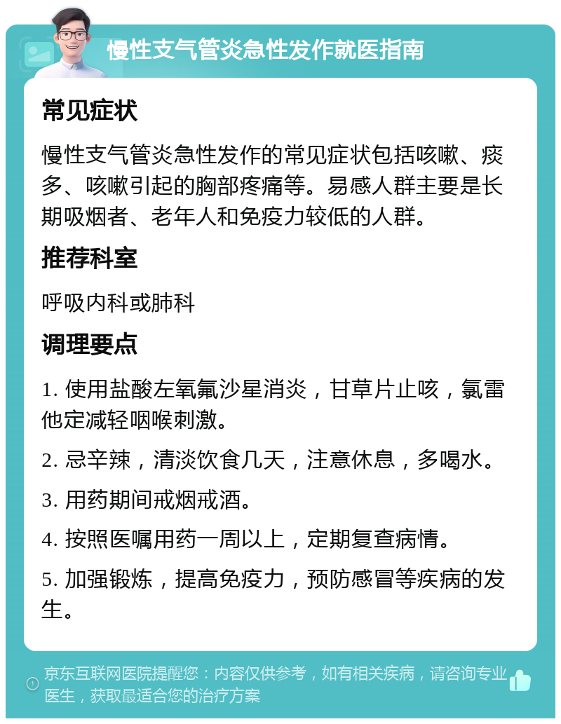 慢性支气管炎急性发作就医指南 常见症状 慢性支气管炎急性发作的常见症状包括咳嗽、痰多、咳嗽引起的胸部疼痛等。易感人群主要是长期吸烟者、老年人和免疫力较低的人群。 推荐科室 呼吸内科或肺科 调理要点 1. 使用盐酸左氧氟沙星消炎，甘草片止咳，氯雷他定减轻咽喉刺激。 2. 忌辛辣，清淡饮食几天，注意休息，多喝水。 3. 用药期间戒烟戒酒。 4. 按照医嘱用药一周以上，定期复查病情。 5. 加强锻炼，提高免疫力，预防感冒等疾病的发生。