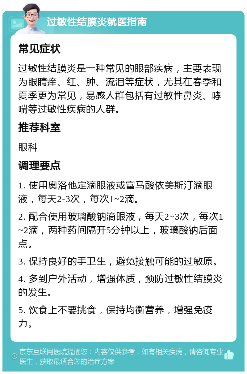 过敏性结膜炎就医指南 常见症状 过敏性结膜炎是一种常见的眼部疾病，主要表现为眼睛痒、红、肿、流泪等症状，尤其在春季和夏季更为常见，易感人群包括有过敏性鼻炎、哮喘等过敏性疾病的人群。 推荐科室 眼科 调理要点 1. 使用奥洛他定滴眼液或富马酸依美斯汀滴眼液，每天2-3次，每次1~2滴。 2. 配合使用玻璃酸钠滴眼液，每天2~3次，每次1~2滴，两种药间隔开5分钟以上，玻璃酸钠后面点。 3. 保持良好的手卫生，避免接触可能的过敏原。 4. 多到户外活动，增强体质，预防过敏性结膜炎的发生。 5. 饮食上不要挑食，保持均衡营养，增强免疫力。