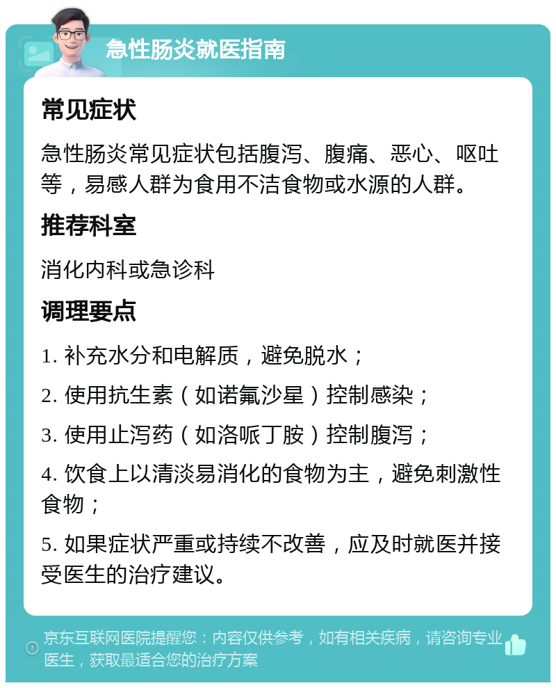 急性肠炎就医指南 常见症状 急性肠炎常见症状包括腹泻、腹痛、恶心、呕吐等，易感人群为食用不洁食物或水源的人群。 推荐科室 消化内科或急诊科 调理要点 1. 补充水分和电解质，避免脱水； 2. 使用抗生素（如诺氟沙星）控制感染； 3. 使用止泻药（如洛哌丁胺）控制腹泻； 4. 饮食上以清淡易消化的食物为主，避免刺激性食物； 5. 如果症状严重或持续不改善，应及时就医并接受医生的治疗建议。