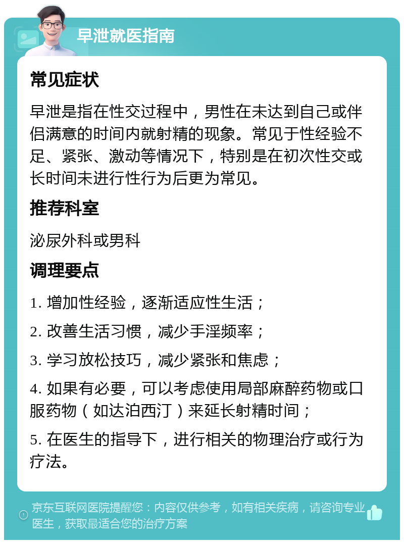 早泄就医指南 常见症状 早泄是指在性交过程中，男性在未达到自己或伴侣满意的时间内就射精的现象。常见于性经验不足、紧张、激动等情况下，特别是在初次性交或长时间未进行性行为后更为常见。 推荐科室 泌尿外科或男科 调理要点 1. 增加性经验，逐渐适应性生活； 2. 改善生活习惯，减少手淫频率； 3. 学习放松技巧，减少紧张和焦虑； 4. 如果有必要，可以考虑使用局部麻醉药物或口服药物（如达泊西汀）来延长射精时间； 5. 在医生的指导下，进行相关的物理治疗或行为疗法。