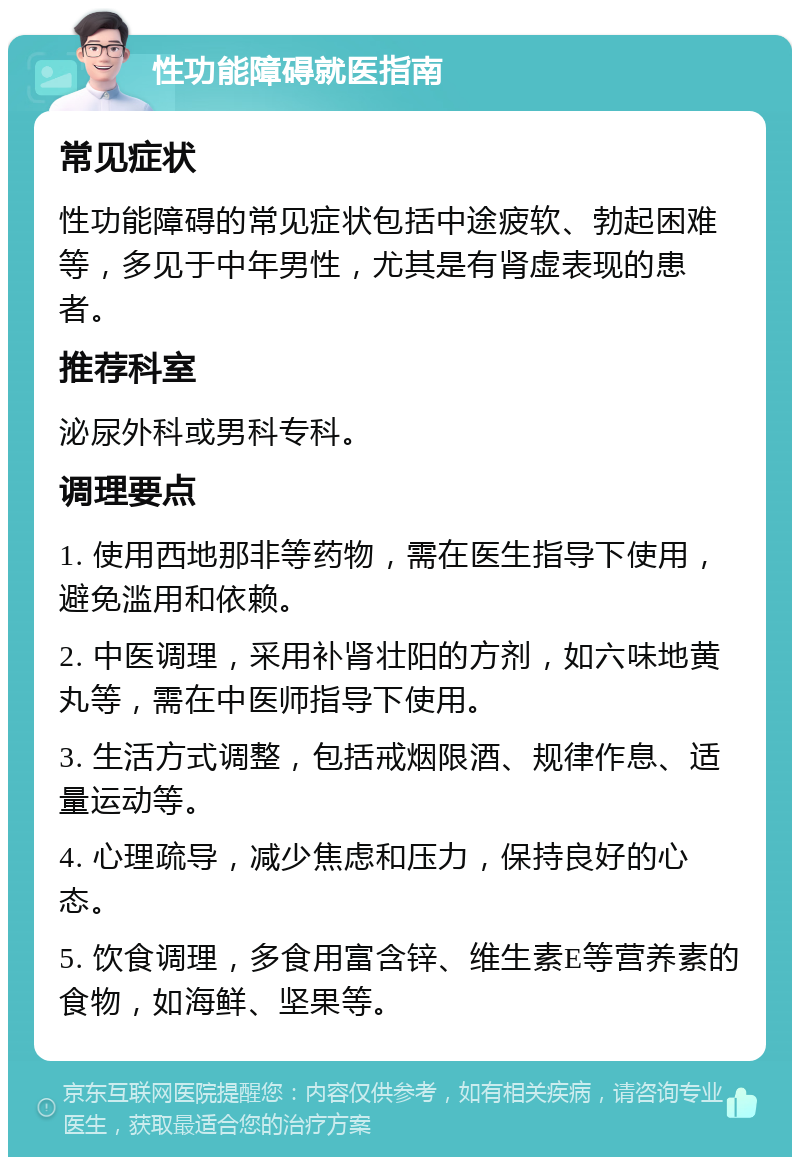 性功能障碍就医指南 常见症状 性功能障碍的常见症状包括中途疲软、勃起困难等，多见于中年男性，尤其是有肾虚表现的患者。 推荐科室 泌尿外科或男科专科。 调理要点 1. 使用西地那非等药物，需在医生指导下使用，避免滥用和依赖。 2. 中医调理，采用补肾壮阳的方剂，如六味地黄丸等，需在中医师指导下使用。 3. 生活方式调整，包括戒烟限酒、规律作息、适量运动等。 4. 心理疏导，减少焦虑和压力，保持良好的心态。 5. 饮食调理，多食用富含锌、维生素E等营养素的食物，如海鲜、坚果等。