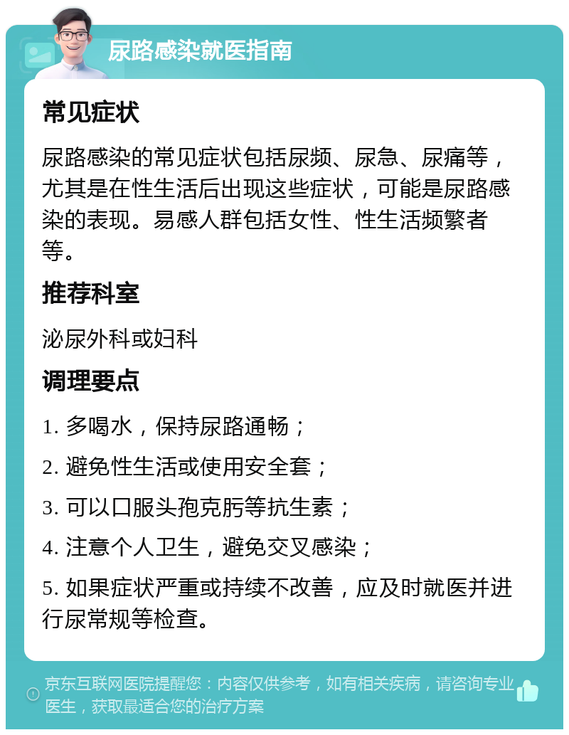 尿路感染就医指南 常见症状 尿路感染的常见症状包括尿频、尿急、尿痛等，尤其是在性生活后出现这些症状，可能是尿路感染的表现。易感人群包括女性、性生活频繁者等。 推荐科室 泌尿外科或妇科 调理要点 1. 多喝水，保持尿路通畅； 2. 避免性生活或使用安全套； 3. 可以口服头孢克肟等抗生素； 4. 注意个人卫生，避免交叉感染； 5. 如果症状严重或持续不改善，应及时就医并进行尿常规等检查。