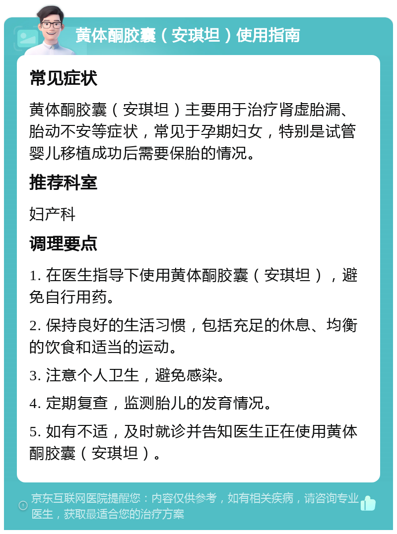 黄体酮胶囊（安琪坦）使用指南 常见症状 黄体酮胶囊（安琪坦）主要用于治疗肾虚胎漏、胎动不安等症状，常见于孕期妇女，特别是试管婴儿移植成功后需要保胎的情况。 推荐科室 妇产科 调理要点 1. 在医生指导下使用黄体酮胶囊（安琪坦），避免自行用药。 2. 保持良好的生活习惯，包括充足的休息、均衡的饮食和适当的运动。 3. 注意个人卫生，避免感染。 4. 定期复查，监测胎儿的发育情况。 5. 如有不适，及时就诊并告知医生正在使用黄体酮胶囊（安琪坦）。