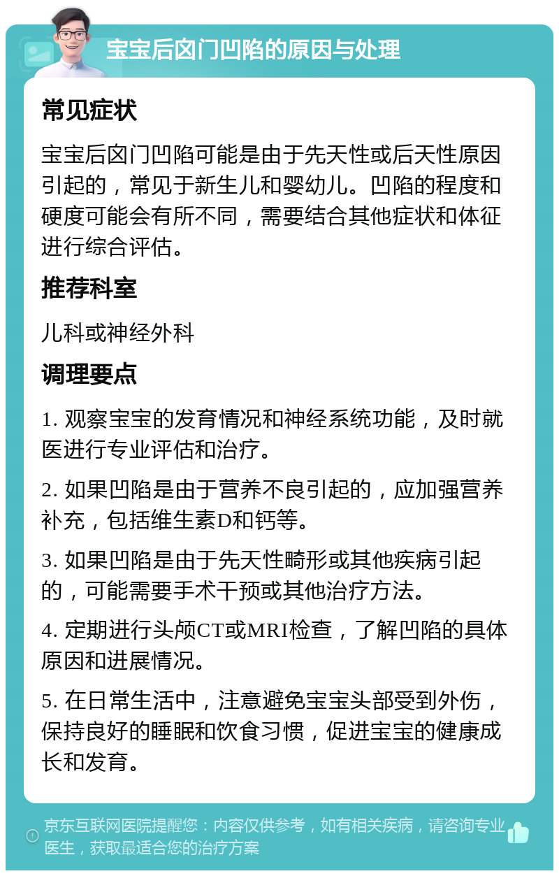 宝宝后囟门凹陷的原因与处理 常见症状 宝宝后囟门凹陷可能是由于先天性或后天性原因引起的，常见于新生儿和婴幼儿。凹陷的程度和硬度可能会有所不同，需要结合其他症状和体征进行综合评估。 推荐科室 儿科或神经外科 调理要点 1. 观察宝宝的发育情况和神经系统功能，及时就医进行专业评估和治疗。 2. 如果凹陷是由于营养不良引起的，应加强营养补充，包括维生素D和钙等。 3. 如果凹陷是由于先天性畸形或其他疾病引起的，可能需要手术干预或其他治疗方法。 4. 定期进行头颅CT或MRI检查，了解凹陷的具体原因和进展情况。 5. 在日常生活中，注意避免宝宝头部受到外伤，保持良好的睡眠和饮食习惯，促进宝宝的健康成长和发育。