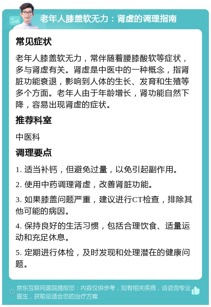 老年人膝盖软无力：肾虚的调理指南 常见症状 老年人膝盖软无力，常伴随着腰膝酸软等症状，多与肾虚有关。肾虚是中医中的一种概念，指肾脏功能衰退，影响到人体的生长、发育和生殖等多个方面。老年人由于年龄增长，肾功能自然下降，容易出现肾虚的症状。 推荐科室 中医科 调理要点 1. 适当补钙，但避免过量，以免引起副作用。 2. 使用中药调理肾虚，改善肾脏功能。 3. 如果膝盖问题严重，建议进行CT检查，排除其他可能的病因。 4. 保持良好的生活习惯，包括合理饮食、适量运动和充足休息。 5. 定期进行体检，及时发现和处理潜在的健康问题。