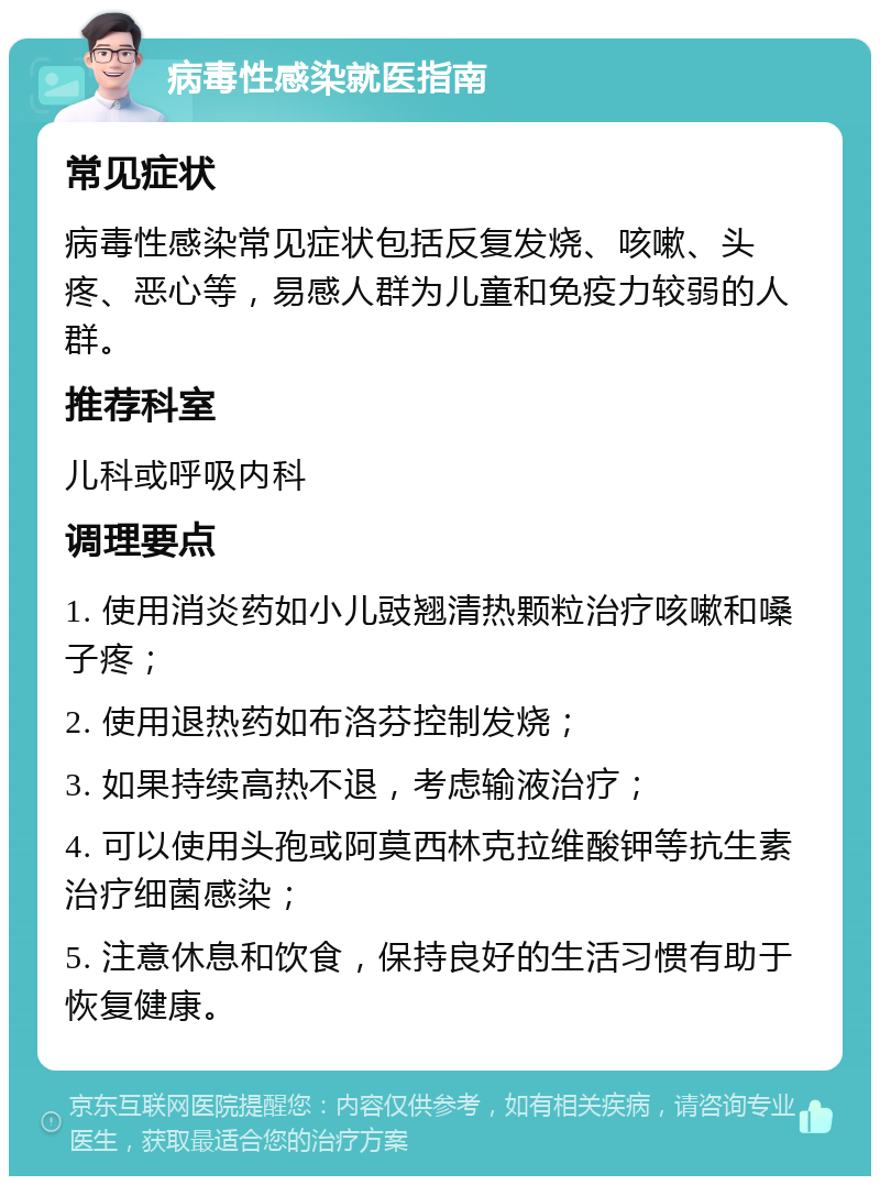 病毒性感染就医指南 常见症状 病毒性感染常见症状包括反复发烧、咳嗽、头疼、恶心等，易感人群为儿童和免疫力较弱的人群。 推荐科室 儿科或呼吸内科 调理要点 1. 使用消炎药如小儿豉翘清热颗粒治疗咳嗽和嗓子疼； 2. 使用退热药如布洛芬控制发烧； 3. 如果持续高热不退，考虑输液治疗； 4. 可以使用头孢或阿莫西林克拉维酸钾等抗生素治疗细菌感染； 5. 注意休息和饮食，保持良好的生活习惯有助于恢复健康。