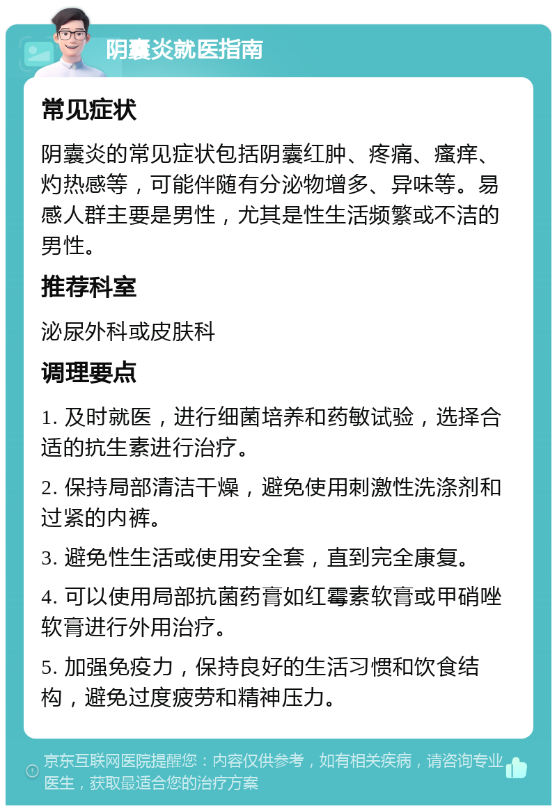 阴囊炎就医指南 常见症状 阴囊炎的常见症状包括阴囊红肿、疼痛、瘙痒、灼热感等，可能伴随有分泌物增多、异味等。易感人群主要是男性，尤其是性生活频繁或不洁的男性。 推荐科室 泌尿外科或皮肤科 调理要点 1. 及时就医，进行细菌培养和药敏试验，选择合适的抗生素进行治疗。 2. 保持局部清洁干燥，避免使用刺激性洗涤剂和过紧的内裤。 3. 避免性生活或使用安全套，直到完全康复。 4. 可以使用局部抗菌药膏如红霉素软膏或甲硝唑软膏进行外用治疗。 5. 加强免疫力，保持良好的生活习惯和饮食结构，避免过度疲劳和精神压力。