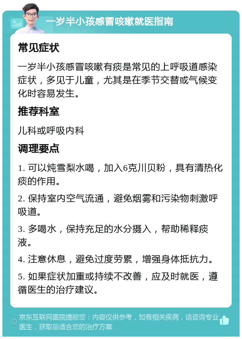 一岁半小孩感冒咳嗽就医指南 常见症状 一岁半小孩感冒咳嗽有痰是常见的上呼吸道感染症状，多见于儿童，尤其是在季节交替或气候变化时容易发生。 推荐科室 儿科或呼吸内科 调理要点 1. 可以炖雪梨水喝，加入6克川贝粉，具有清热化痰的作用。 2. 保持室内空气流通，避免烟雾和污染物刺激呼吸道。 3. 多喝水，保持充足的水分摄入，帮助稀释痰液。 4. 注意休息，避免过度劳累，增强身体抵抗力。 5. 如果症状加重或持续不改善，应及时就医，遵循医生的治疗建议。