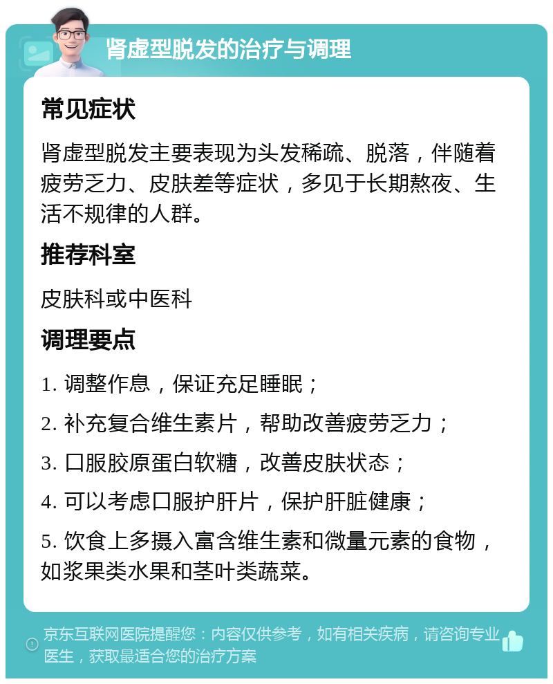 肾虚型脱发的治疗与调理 常见症状 肾虚型脱发主要表现为头发稀疏、脱落，伴随着疲劳乏力、皮肤差等症状，多见于长期熬夜、生活不规律的人群。 推荐科室 皮肤科或中医科 调理要点 1. 调整作息，保证充足睡眠； 2. 补充复合维生素片，帮助改善疲劳乏力； 3. 口服胶原蛋白软糖，改善皮肤状态； 4. 可以考虑口服护肝片，保护肝脏健康； 5. 饮食上多摄入富含维生素和微量元素的食物，如浆果类水果和茎叶类蔬菜。