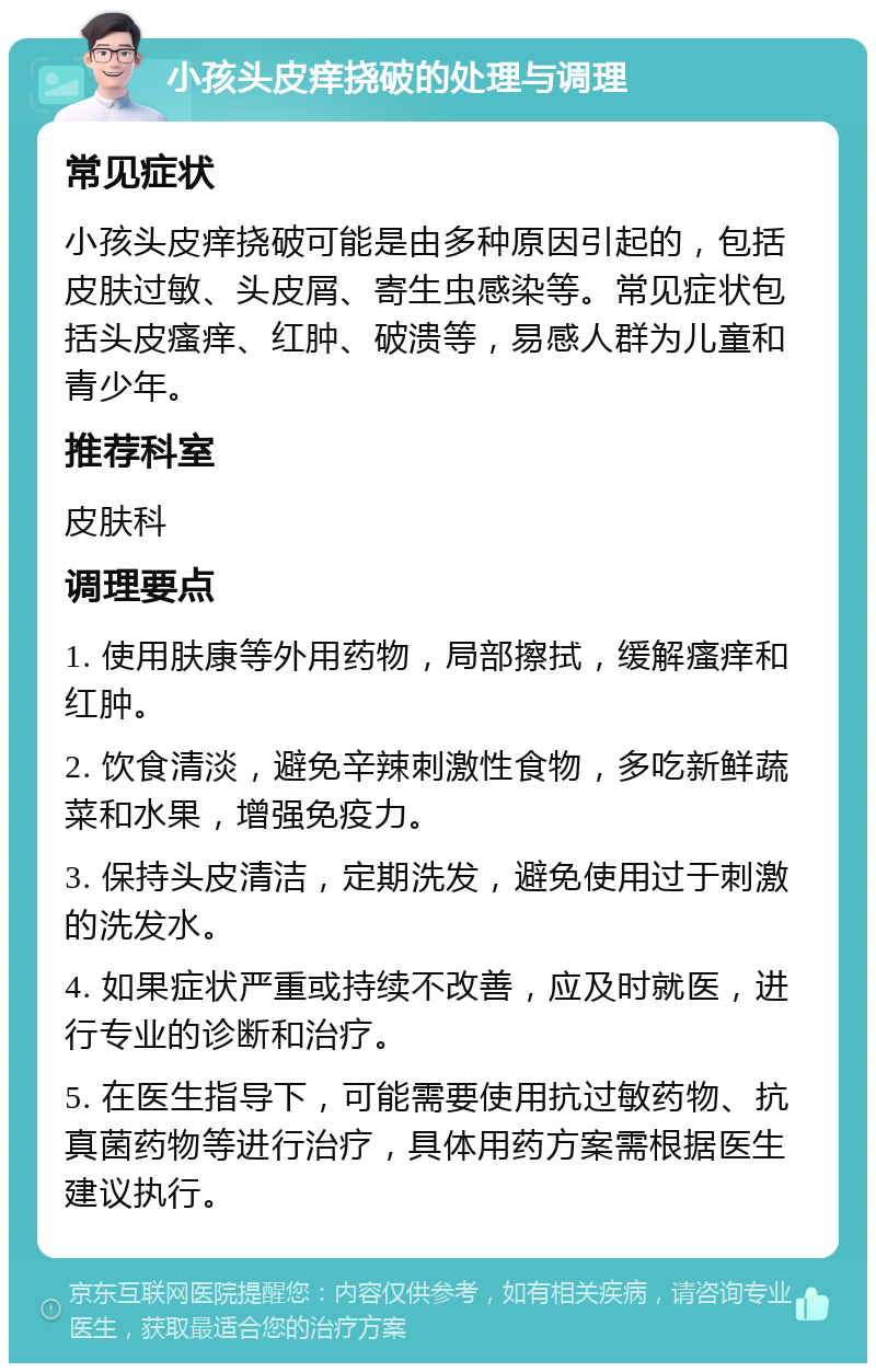 小孩头皮痒挠破的处理与调理 常见症状 小孩头皮痒挠破可能是由多种原因引起的，包括皮肤过敏、头皮屑、寄生虫感染等。常见症状包括头皮瘙痒、红肿、破溃等，易感人群为儿童和青少年。 推荐科室 皮肤科 调理要点 1. 使用肤康等外用药物，局部擦拭，缓解瘙痒和红肿。 2. 饮食清淡，避免辛辣刺激性食物，多吃新鲜蔬菜和水果，增强免疫力。 3. 保持头皮清洁，定期洗发，避免使用过于刺激的洗发水。 4. 如果症状严重或持续不改善，应及时就医，进行专业的诊断和治疗。 5. 在医生指导下，可能需要使用抗过敏药物、抗真菌药物等进行治疗，具体用药方案需根据医生建议执行。