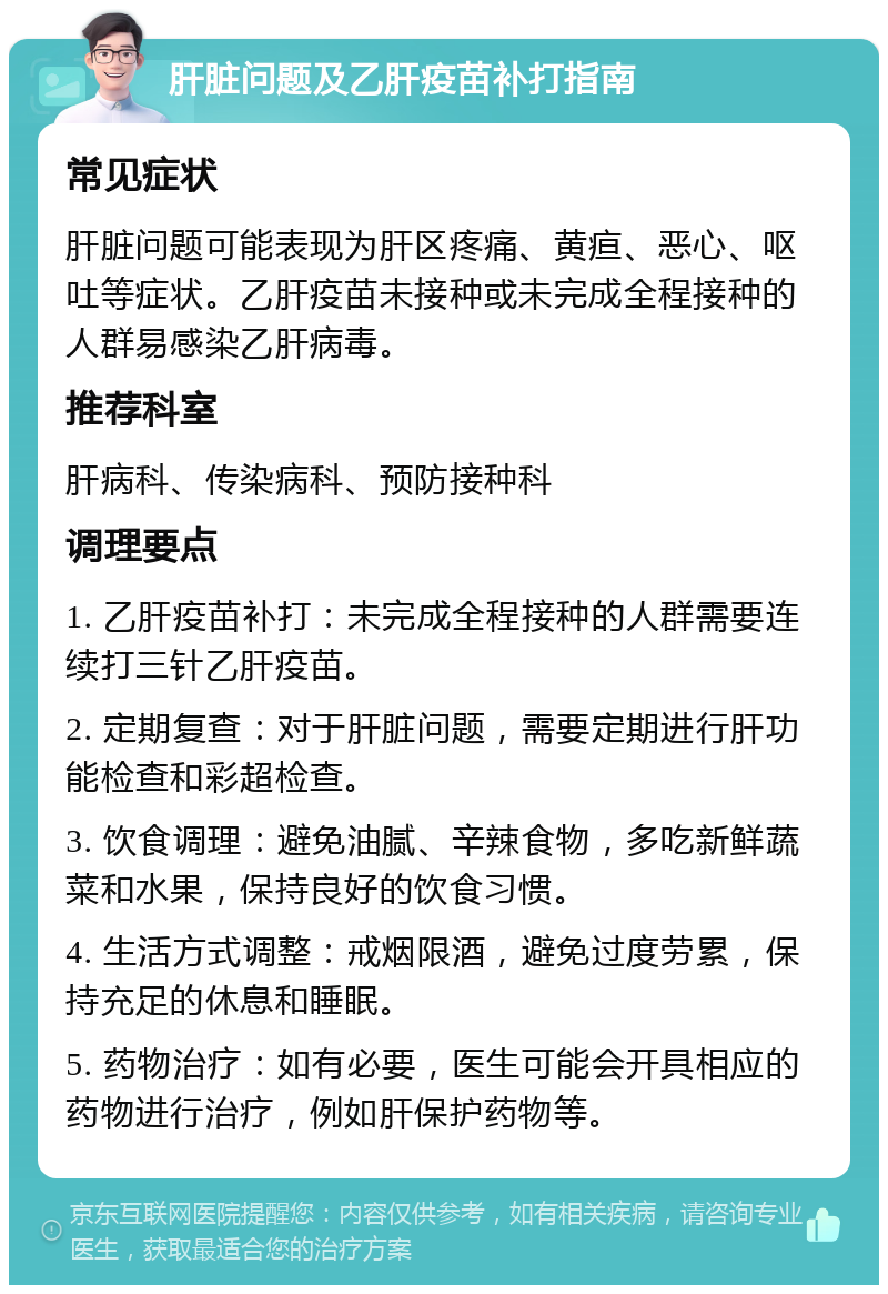 肝脏问题及乙肝疫苗补打指南 常见症状 肝脏问题可能表现为肝区疼痛、黄疸、恶心、呕吐等症状。乙肝疫苗未接种或未完成全程接种的人群易感染乙肝病毒。 推荐科室 肝病科、传染病科、预防接种科 调理要点 1. 乙肝疫苗补打：未完成全程接种的人群需要连续打三针乙肝疫苗。 2. 定期复查：对于肝脏问题，需要定期进行肝功能检查和彩超检查。 3. 饮食调理：避免油腻、辛辣食物，多吃新鲜蔬菜和水果，保持良好的饮食习惯。 4. 生活方式调整：戒烟限酒，避免过度劳累，保持充足的休息和睡眠。 5. 药物治疗：如有必要，医生可能会开具相应的药物进行治疗，例如肝保护药物等。