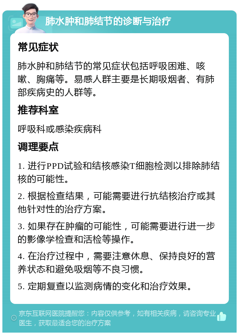 肺水肿和肺结节的诊断与治疗 常见症状 肺水肿和肺结节的常见症状包括呼吸困难、咳嗽、胸痛等。易感人群主要是长期吸烟者、有肺部疾病史的人群等。 推荐科室 呼吸科或感染疾病科 调理要点 1. 进行PPD试验和结核感染T细胞检测以排除肺结核的可能性。 2. 根据检查结果，可能需要进行抗结核治疗或其他针对性的治疗方案。 3. 如果存在肿瘤的可能性，可能需要进行进一步的影像学检查和活检等操作。 4. 在治疗过程中，需要注意休息、保持良好的营养状态和避免吸烟等不良习惯。 5. 定期复查以监测病情的变化和治疗效果。