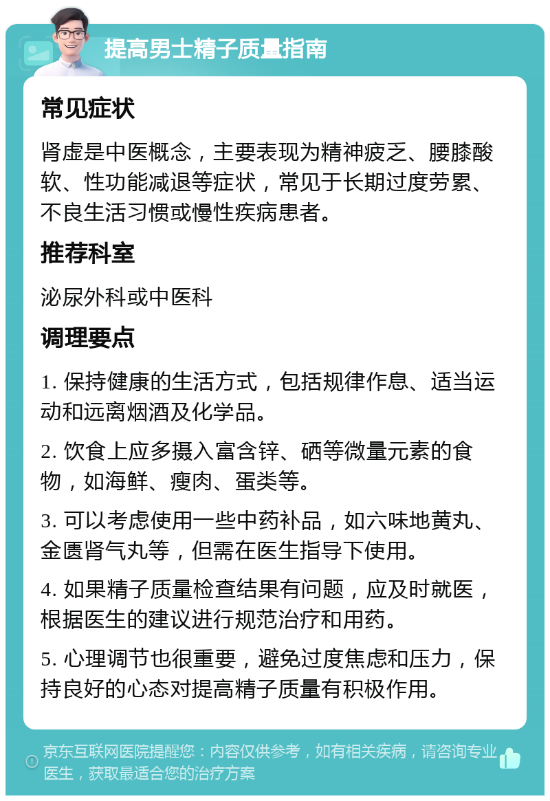 提高男士精子质量指南 常见症状 肾虚是中医概念，主要表现为精神疲乏、腰膝酸软、性功能减退等症状，常见于长期过度劳累、不良生活习惯或慢性疾病患者。 推荐科室 泌尿外科或中医科 调理要点 1. 保持健康的生活方式，包括规律作息、适当运动和远离烟酒及化学品。 2. 饮食上应多摄入富含锌、硒等微量元素的食物，如海鲜、瘦肉、蛋类等。 3. 可以考虑使用一些中药补品，如六味地黄丸、金匮肾气丸等，但需在医生指导下使用。 4. 如果精子质量检查结果有问题，应及时就医，根据医生的建议进行规范治疗和用药。 5. 心理调节也很重要，避免过度焦虑和压力，保持良好的心态对提高精子质量有积极作用。