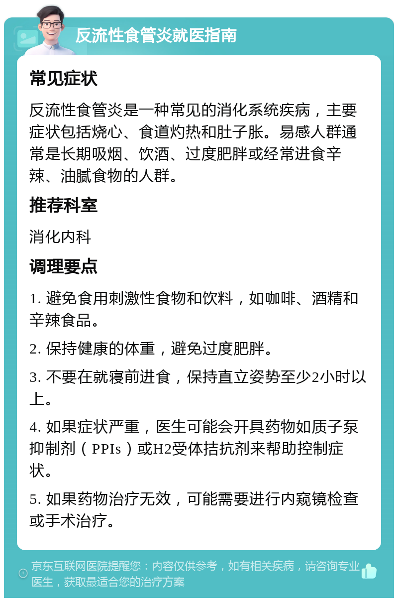 反流性食管炎就医指南 常见症状 反流性食管炎是一种常见的消化系统疾病，主要症状包括烧心、食道灼热和肚子胀。易感人群通常是长期吸烟、饮酒、过度肥胖或经常进食辛辣、油腻食物的人群。 推荐科室 消化内科 调理要点 1. 避免食用刺激性食物和饮料，如咖啡、酒精和辛辣食品。 2. 保持健康的体重，避免过度肥胖。 3. 不要在就寝前进食，保持直立姿势至少2小时以上。 4. 如果症状严重，医生可能会开具药物如质子泵抑制剂（PPIs）或H2受体拮抗剂来帮助控制症状。 5. 如果药物治疗无效，可能需要进行内窥镜检查或手术治疗。